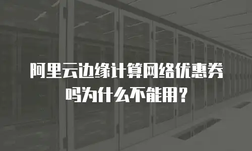 阿里云边缘计算网络优惠券吗为什么不能用？