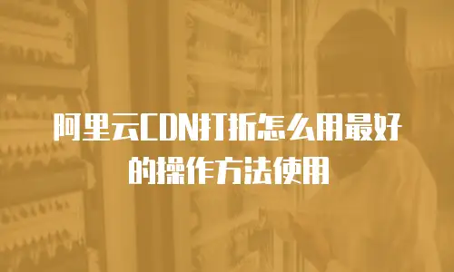 阿里云CDN打折怎么用最好的操作方法使用