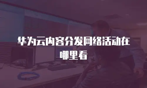 华为云内容分发网络活动在哪里看