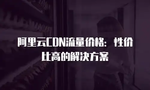 阿里云CDN流量价格：性价比高的解决方案