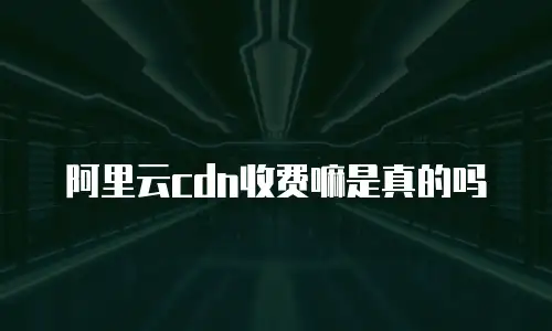 阿里云cdn收费嘛是真的吗