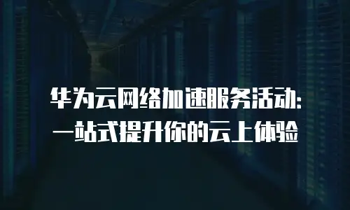 华为云网络加速服务活动：一站式提升你的云上体验