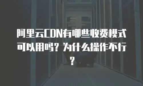 阿里云CDN有哪些收费模式可以用吗？为什么操作不行？