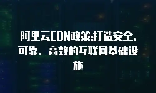 阿里云CDN政策:打造安全、可靠、高效的互联网基础设施