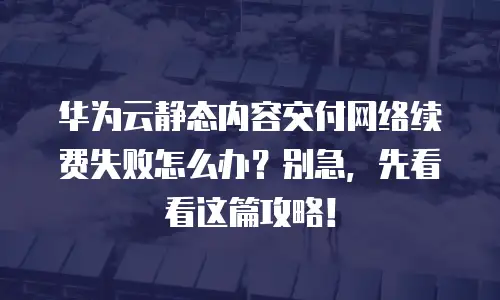 华为云静态内容交付网络续费失败怎么办？别急，先看看这篇攻略！