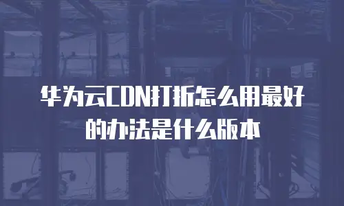 华为云CDN打折怎么用最好的办法是什么版本