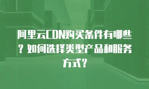 阿里云CDN购买条件有哪些？如何选择类型产品和服务方式？