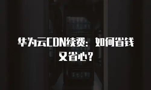 华为云CDN续费：如何省钱又省心？