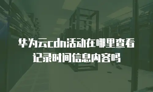 华为云cdn活动在哪里查看记录时间信息内容吗
