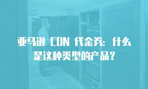 亚马逊 CDN 代金券：什么是这种类型的产品？