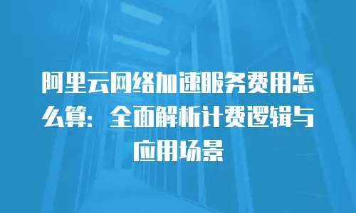 阿里云网络加速服务费用怎么算：全面解析计费逻辑与应用场景