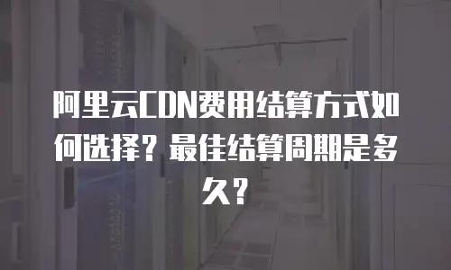阿里云CDN费用结算方式如何选择？最佳结算周期是多久？