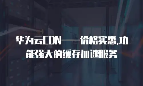 华为云CDN&mdash;&mdash;价格实惠,功能强大的缓存加速服务