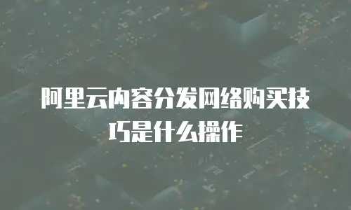 阿里云内容分发网络购买技巧是什么操作