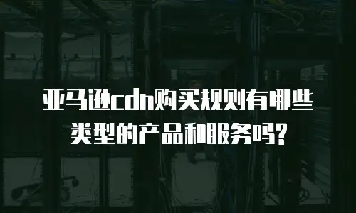 亚马逊cdn购买规则有哪些类型的产品和服务吗?