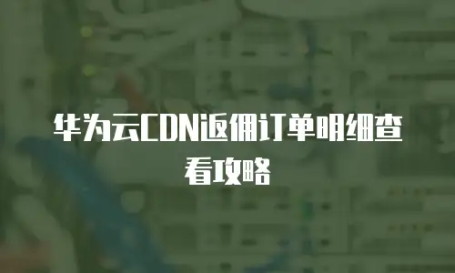 华为云CDN返佣订单明细查看攻略