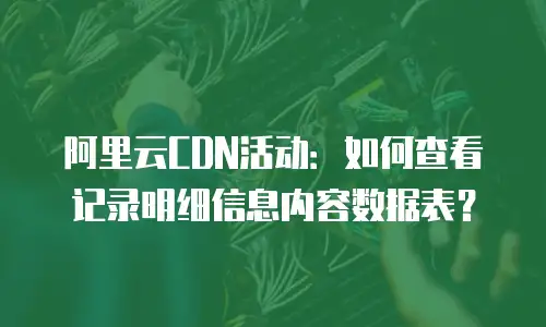 阿里云CDN活动：如何查看记录明细信息内容数据表？