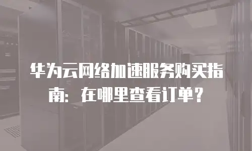 华为云网络加速服务购买指南：在哪里查看订单？