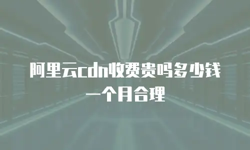 阿里云cdn收费贵吗多少钱一个月合理