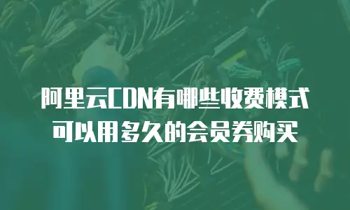 阿里云cdn有哪些收费模式可以用多久的会员券购买