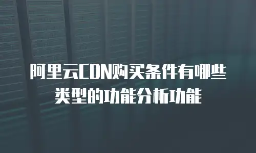 阿里云CDN购买条件有哪些类型的功能分析功能