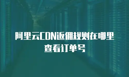阿里云CDN返佣规则在哪里查看订单号