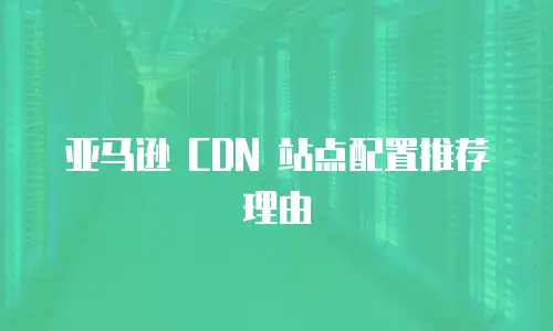 亚马逊 CDN 站点配置推荐理由