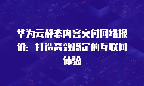华为云静态内容交付网络报价：打造高效稳定的互联网体验