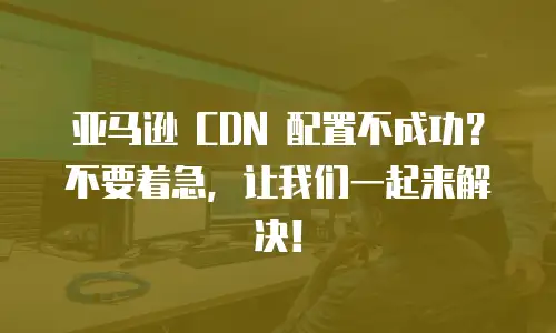 亚马逊 CDN 配置不成功？不要着急，让我们一起来解决！