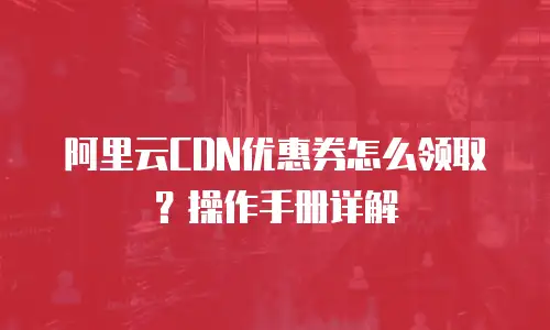 阿里云CDN优惠券怎么领取？操作手册详解