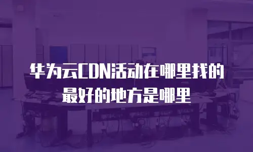 华为云CDN活动在哪里找的最好的地方是哪里