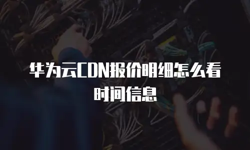 华为云CDN报价明细怎么看时间信息