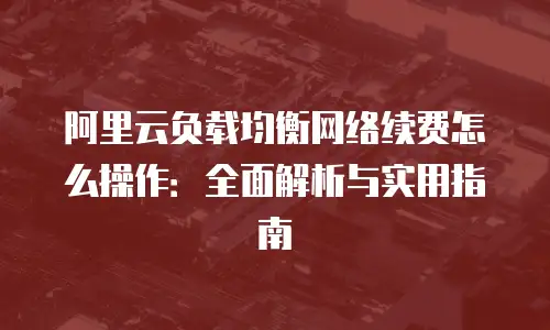 阿里云负载均衡网络续费怎么操作：全面解析与实用指南