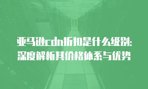 亚马逊cdn折扣是什么级别：深度解析其价格体系与优势