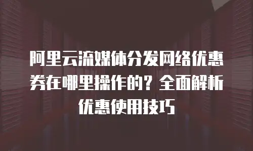 阿里云流媒体分发网络优惠券在哪里操作的？全面解析优惠使用技巧