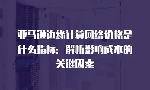 亚马逊边缘计算网络价格是什么指标：解析影响成本的关键因素