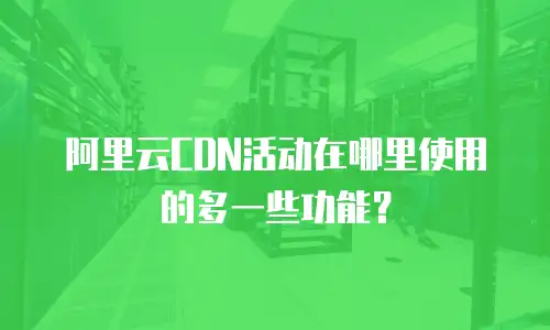 阿里云CDN活动在哪里使用的多一些功能？