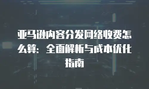 亚马逊内容分发网络收费怎么算：全面解析与成本优化指南