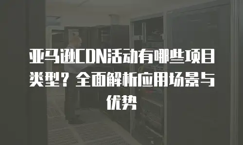亚马逊CDN活动有哪些项目类型？全面解析应用场景与优势