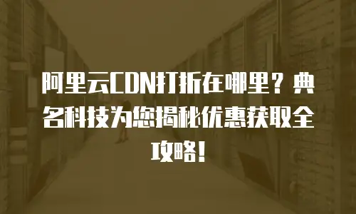 阿里云CDN打折在哪里？典名科技为您揭秘优惠获取全攻略！