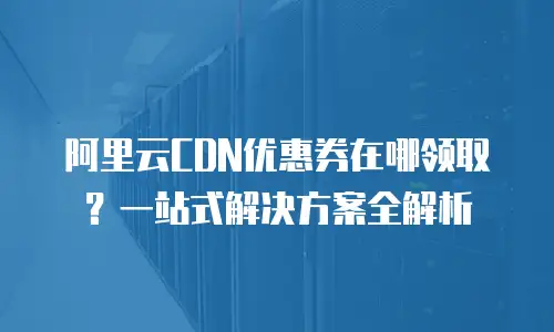 阿里云CDN优惠券在哪领取？一站式解决方案全解析