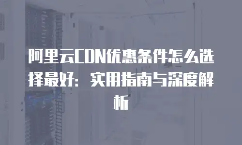 阿里云CDN优惠条件怎么选择最好：实用指南与深度解析