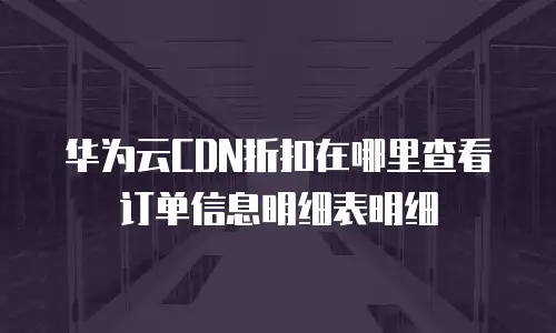 华为云CDN折扣在哪里查看订单信息明细表明细