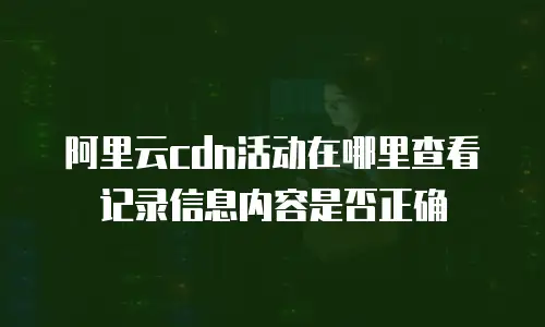 阿里云cdn活动在哪里查看记录信息内容是否正确