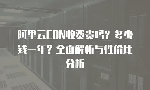 阿里云CDN收费贵吗？多少钱一年？全面解析与性价比分析