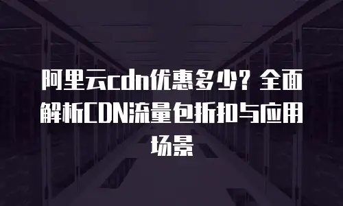 阿里云cdn优惠多少？全面解析CDN流量包折扣与应用场景