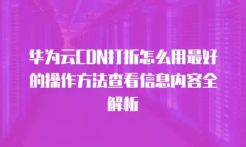 华为云CDN打折怎么用最好的操作方法查看信息内容全解析