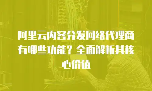 阿里云内容分发网络代理商有哪些功能？全面解析其核心价值