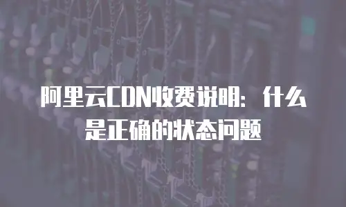 阿里云CDN收费说明：什么是正确的状态问题