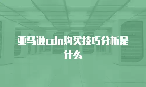 亚马逊cdn购买技巧分析是什么